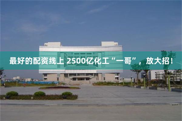最好的配资线上 2500亿化工“一哥”，放大招！