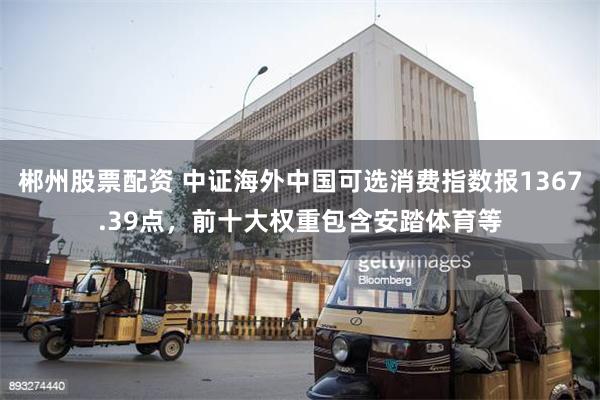 郴州股票配资 中证海外中国可选消费指数报1367.39点，前十大权重包含安踏体育等