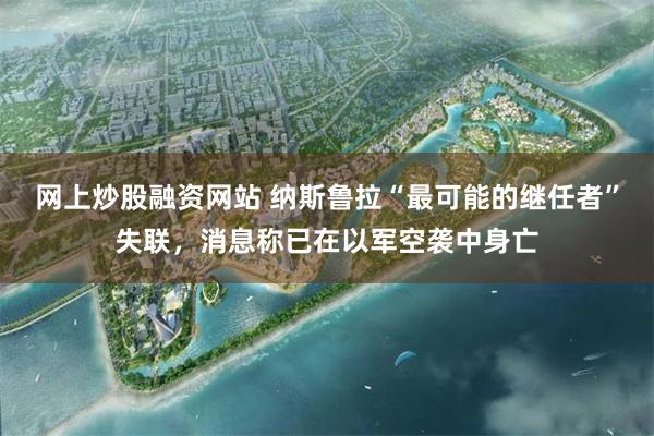 网上炒股融资网站 纳斯鲁拉“最可能的继任者”失联，消息称已在以军空袭中身亡