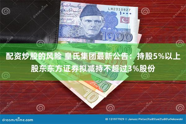 配资炒股的风险 皇氏集团最新公告：持股5%以上股东东方证券拟减持不超过3%股份
