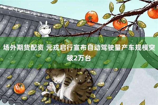 场外期货配资 元戎启行宣布自动驾驶量产车规模突破2万台