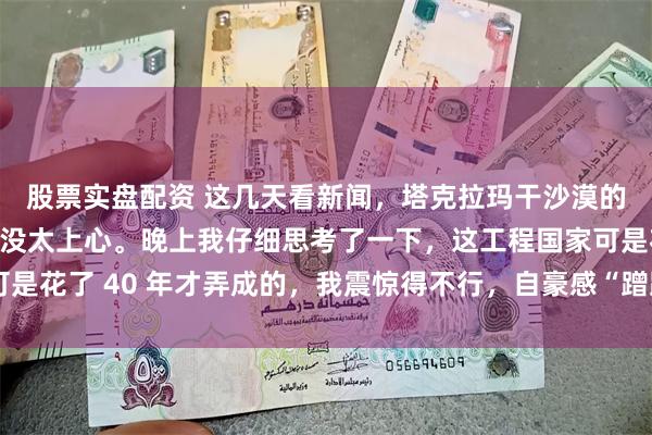 股票实盘配资 这几天看新闻，塔克拉玛干沙漠的锁边工程，一开始也没太上心。晚上我仔细思考了一下，这工程国家可是花了 40 年才弄成的，我震惊得不行，自豪感“蹭蹭”往上冒。以前老