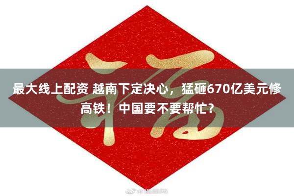 最大线上配资 越南下定决心，猛砸670亿美元修高铁！中国要不要帮忙？