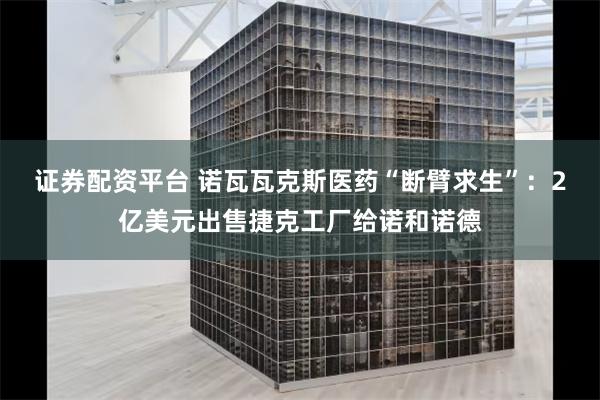 证券配资平台 诺瓦瓦克斯医药“断臂求生”：2亿美元出售捷克工厂给诺和诺德