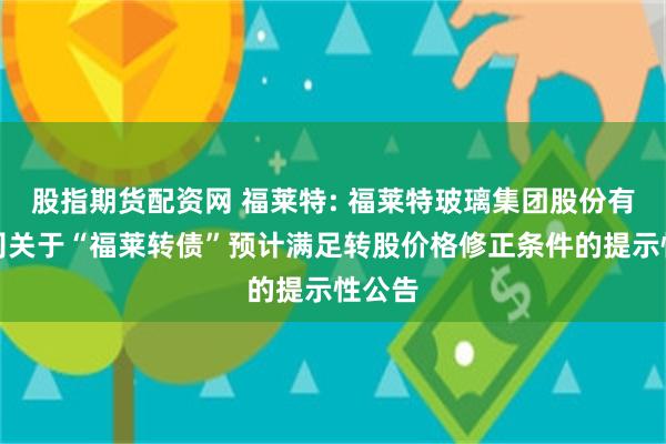 股指期货配资网 福莱特: 福莱特玻璃集团股份有限公司关于“福莱转债”预计满足转股价格修正条件的提示性公告
