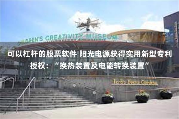 可以杠杆的股票软件 阳光电源获得实用新型专利授权：“换热装置及电能转换装置”