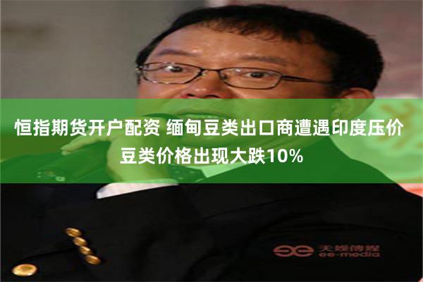 恒指期货开户配资 缅甸豆类出口商遭遇印度压价 豆类价格出现大跌10%