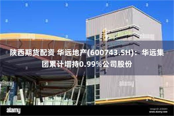 陕西期货配资 华远地产(600743.SH)：华远集团累计增持0.99%公司股份