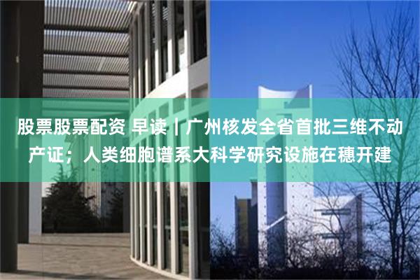 股票股票配资 早读｜广州核发全省首批三维不动产证；人类细胞谱系大科学研究设施在穗开建