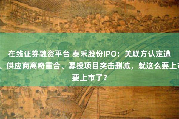 在线证劵融资平台 泰禾股份IPO：关联方认定遭质疑、供应商离奇重合、募投项目突击删减，就这么要上市了？