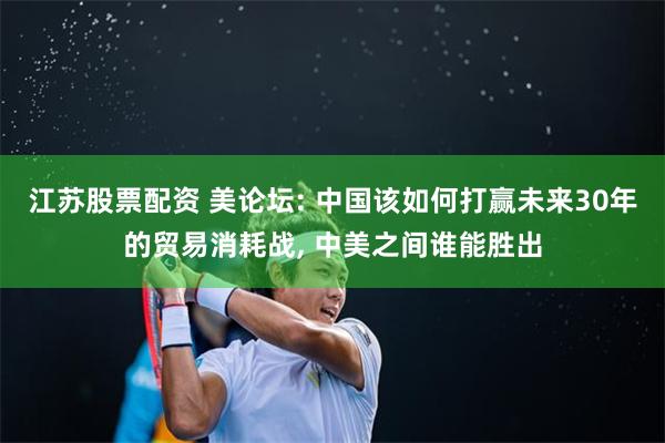 江苏股票配资 美论坛: 中国该如何打赢未来30年的贸易消耗战, 中美之间谁能胜出