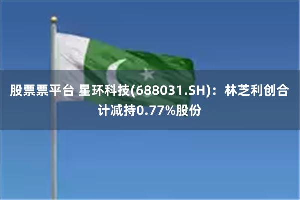 股票票平台 星环科技(688031.SH)：林芝利创合计减持0.77%股份