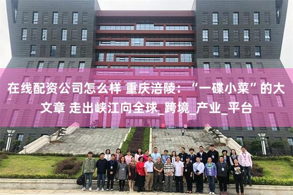 在线配资公司怎么样 重庆涪陵：“一碟小菜”的大文章 走出峡江向全球_跨境_产业_平台