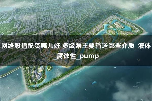网络股指配资哪儿好 多级泵主要输送哪些介质_液体_腐蚀性_pump