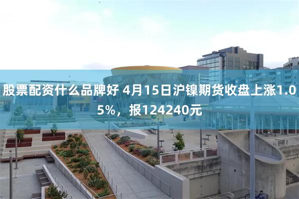 股票配资什么品牌好 4月15日沪镍期货收盘上涨1.05%，报124240元