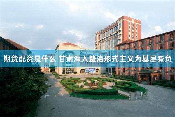 期货配资是什么 甘肃深入整治形式主义为基层减负