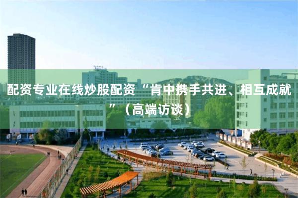 配资专业在线炒股配资 “肯中携手共进、相互成就”（高端访谈）