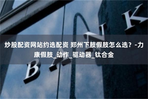炒股配资网站约选配资 郑州下肢假肢怎么选？-力康假肢_动作_驱动器_钛合金