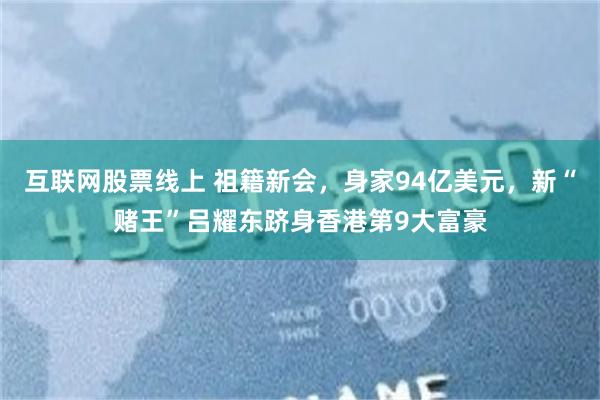 互联网股票线上 祖籍新会，身家94亿美元，新“赌王”吕耀东跻身香港第9大富豪