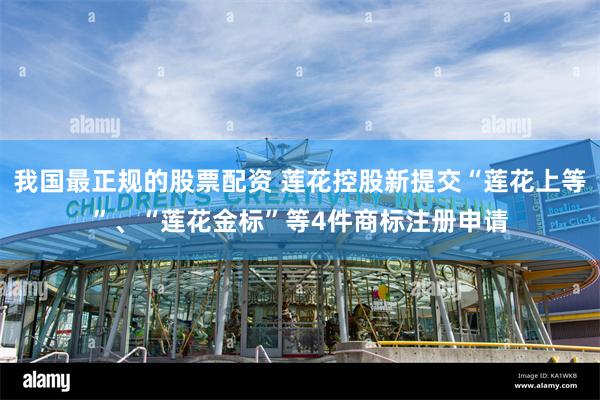 我国最正规的股票配资 莲花控股新提交“莲花上等”、“莲花金标”等4件商标注册申请