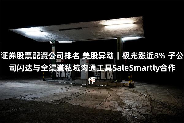 证券股票配资公司排名 美股异动｜极光涨近8% 子公司闪达与全渠道私域沟通工具SaleSmartly合作
