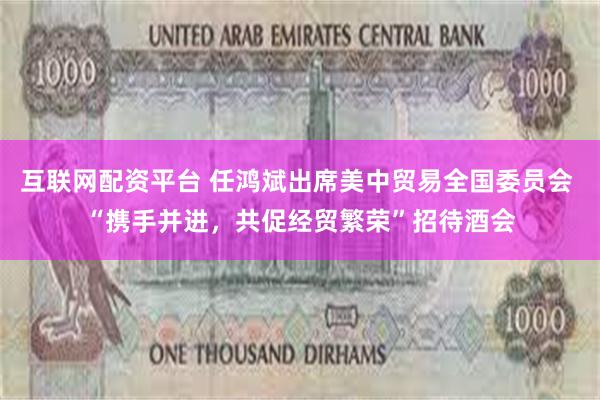 互联网配资平台 任鸿斌出席美中贸易全国委员会 “携手并进，共促经贸繁荣”招待酒会