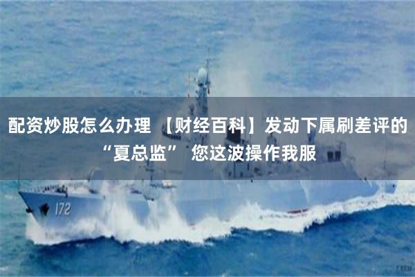 配资炒股怎么办理 【财经百科】发动下属刷差评的“夏总监”  您这波操作我服