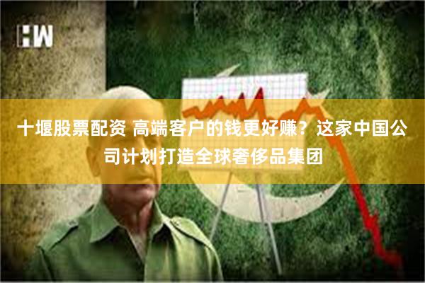十堰股票配资 高端客户的钱更好赚？这家中国公司计划打造全球奢侈品集团