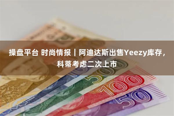 操盘平台 时尚情报｜阿迪达斯出售Yeezy库存，科蒂考虑二次上市
