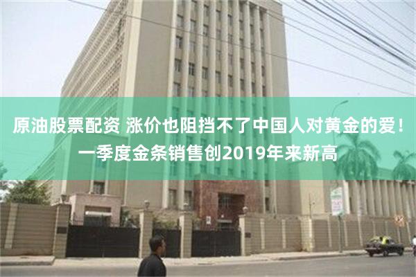原油股票配资 涨价也阻挡不了中国人对黄金的爱！一季度金条销售创2019年来新高