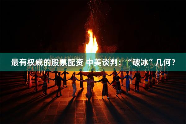 最有权威的股票配资 中美谈判：“破冰”几何？