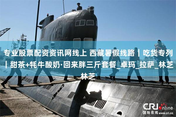 专业股票配资资讯网线上 西藏暑假线路｜吃货专列｜甜茶+牦牛酸奶·回来胖三斤套餐_卓玛_拉萨_林芝