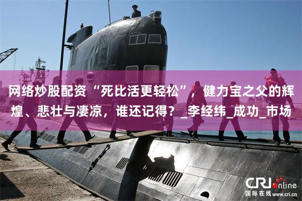 网络炒股配资 “死比活更轻松”，健力宝之父的辉煌、悲壮与凄凉，谁还记得？_李经纬_成功_市场