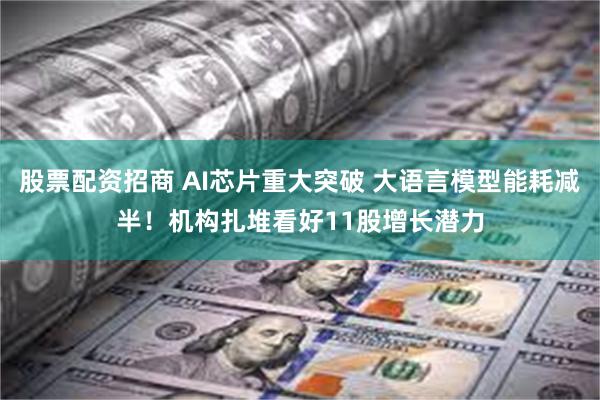 股票配资招商 AI芯片重大突破 大语言模型能耗减半！机构扎堆看好11股增长潜力