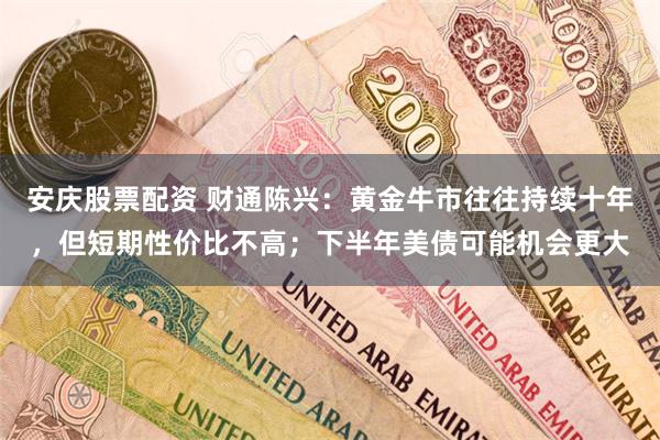 安庆股票配资 财通陈兴：黄金牛市往往持续十年，但短期性价比不高；下半年美债可能机会更大