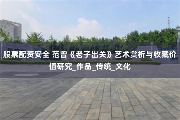 股票配资安全 范曾《老子出关》艺术赏析与收藏价值研究_作品_传统_文化