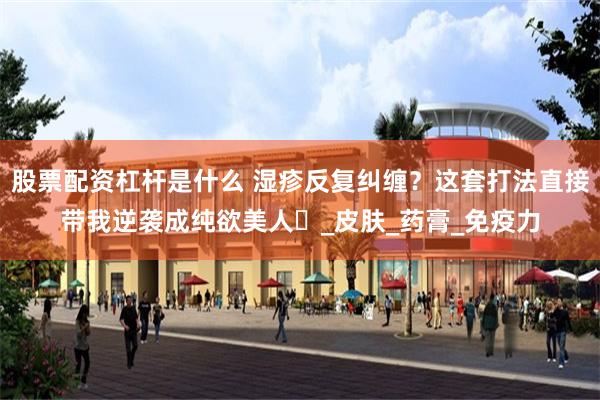 股票配资杠杆是什么 湿疹反复纠缠？这套打法直接带我逆袭成纯欲美人​_皮肤_药膏_免疫力