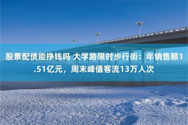 股票配债能挣钱吗 大学路限时步行街：年销售额1.51亿元，周末峰值客流13万人次