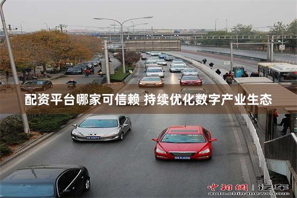 配资平台哪家可信赖 持续优化数字产业生态