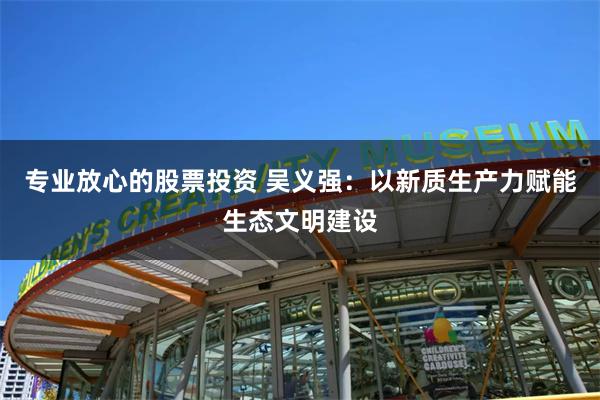 专业放心的股票投资 吴义强：以新质生产力赋能生态文明建设