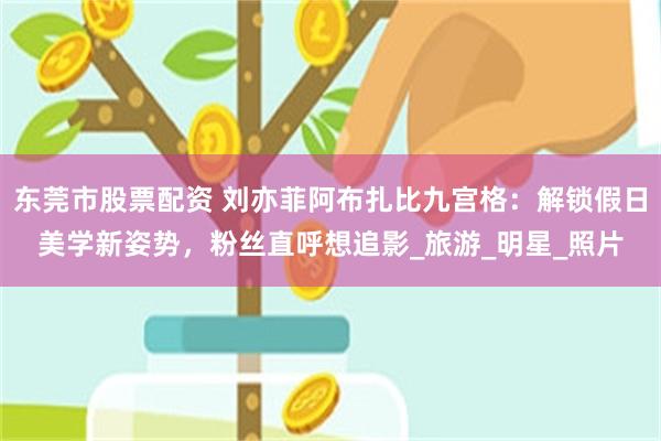 东莞市股票配资 刘亦菲阿布扎比九宫格：解锁假日美学新姿势，粉丝直呼想追影_旅游_明星_照片
