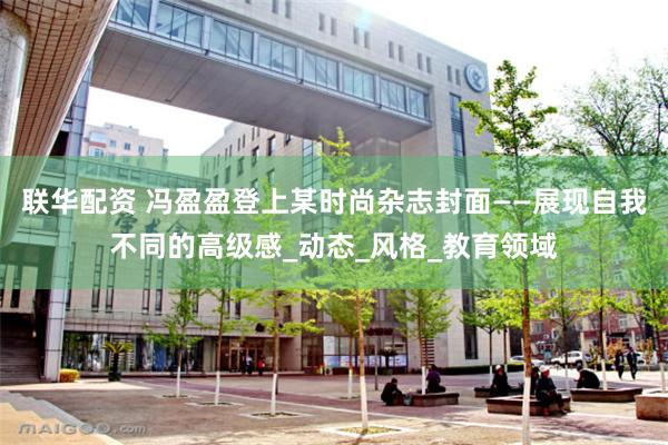 联华配资 冯盈盈登上某时尚杂志封面——展现自我不同的高级感_动态_风格_教育领域