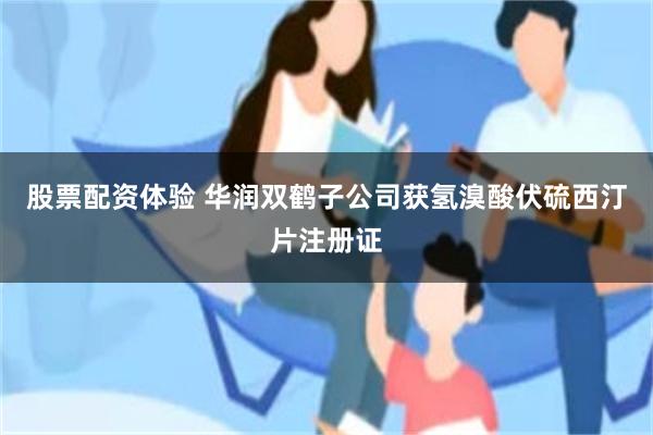 股票配资体验 华润双鹤子公司获氢溴酸伏硫西汀片注册证