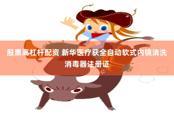 股票高杠杆配资 新华医疗获全自动软式内镜清洗消毒器注册证
