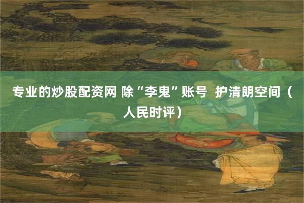 专业的炒股配资网 除“李鬼”账号  护清朗空间（人民时评）