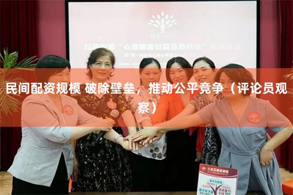 民间配资规模 破除壁垒，推动公平竞争（评论员观察）