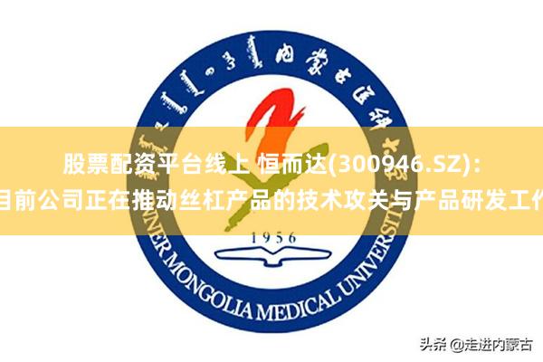 股票配资平台线上 恒而达(300946.SZ)：目前公司正在推动丝杠产品的技术攻关与产品研发工作