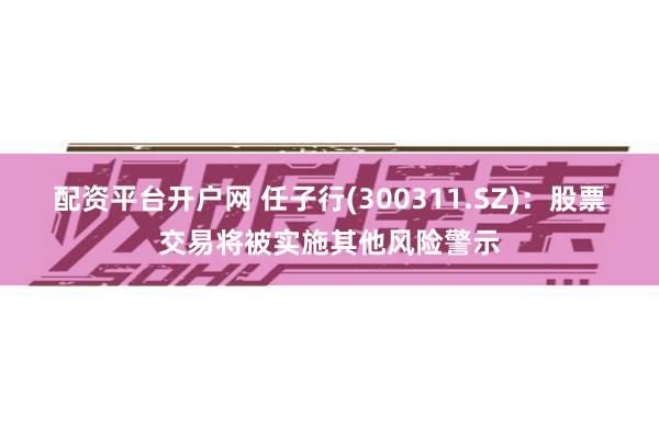 配资平台开户网 任子行(300311.SZ)：股票交易将被实施其他风险警示