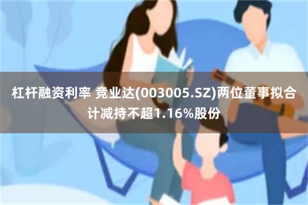 杠杆融资利率 竞业达(003005.SZ)两位董事拟合计减持不超1.16%股份