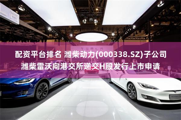 配资平台排名 潍柴动力(000338.SZ)子公司潍柴雷沃向港交所递交H股发行上市申请